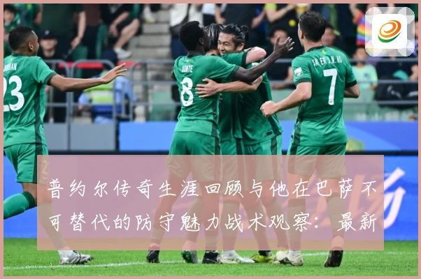 普约尔传奇生涯回顾与他在巴萨不可替代的防守魅力战术观察：最新赛事动态与深度分析