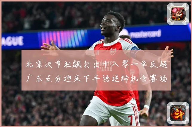 北京次节狂飙打出十八零一举反超广东五分迎来下半场逆转机会赛场复盘：最新赛事动态与深度分析