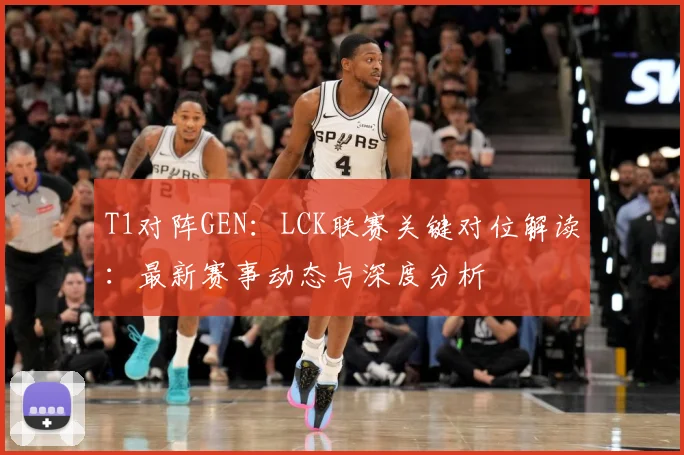 T1对阵GEN：LCK联赛关键对位解读：最新赛事动态与深度分析
