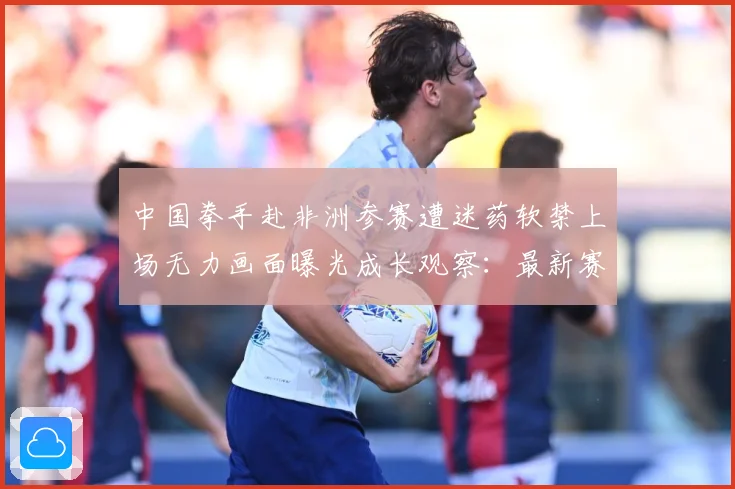 中国拳手赴非洲参赛遭迷药软禁上场无力画面曝光成长观察：最新赛事动态与深度分析