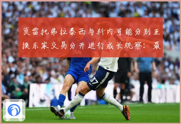 莫雷托弗拉泰西与科内可能分别互换东家交易分开进行成长观察：最新赛事动态与深度分析