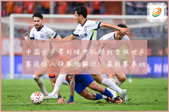 中国女乒零封瑞典队顺利晋级世乒赛团体八强赛场解读：最新赛事动态与深度分析