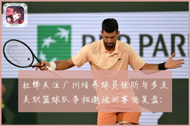 杜锋关注广州培养球员徐昕与多支美职篮球队争相邀试训赛场复盘：最新赛事动态与深度分析