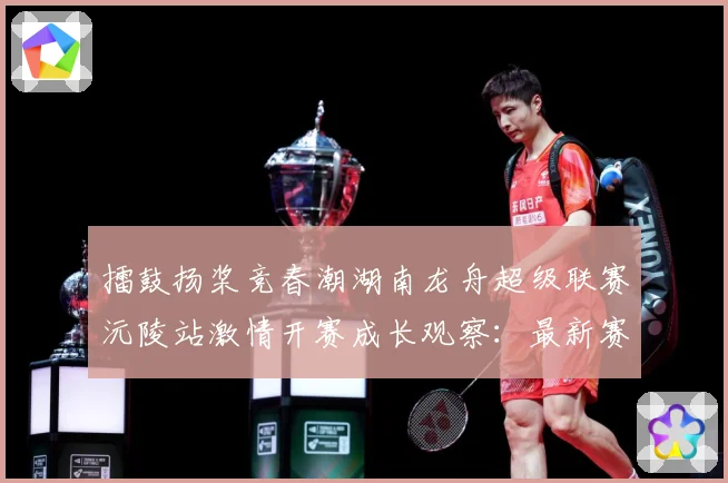 擂鼓扬桨竞春潮湖南龙舟超级联赛沅陵站激情开赛成长观察：最新赛事动态与深度分析