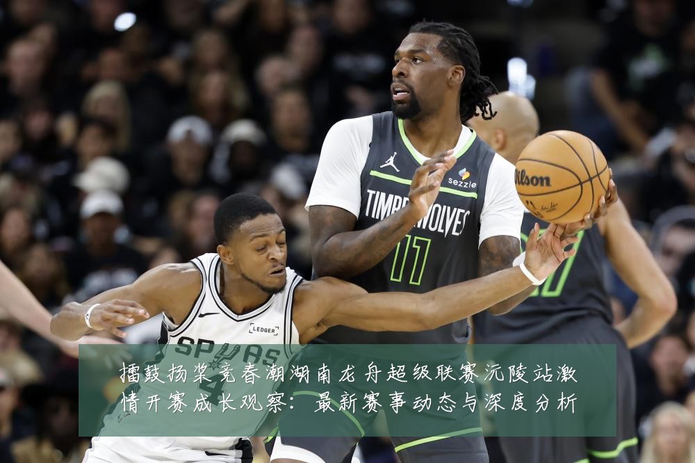 擂鼓扬桨竞春潮湖南龙舟超级联赛沅陵站激情开赛成长观察:最新赛事动态与深度分析