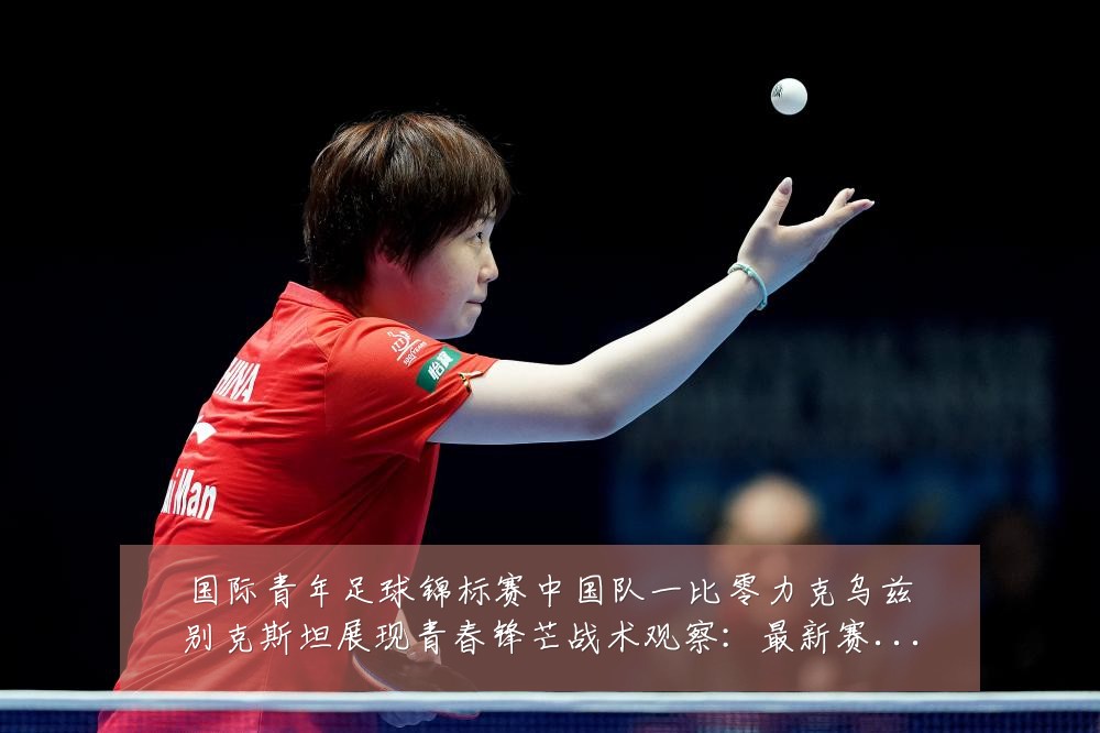 国际青年足球锦标赛中国队一比零力克乌兹别克斯坦展现青春锋芒战术观察：最新赛事动态与深度分析