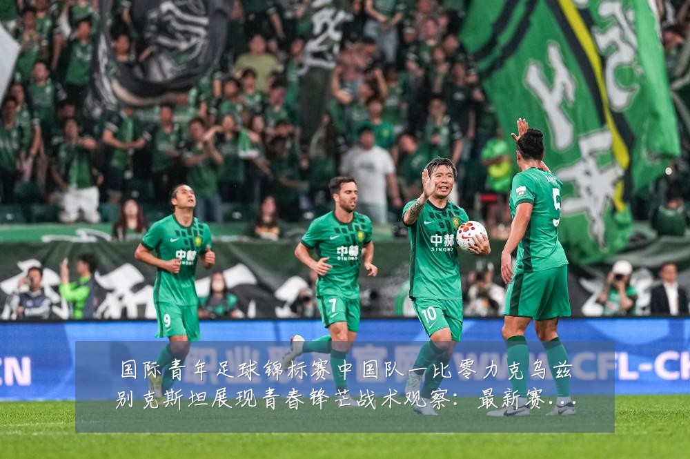 国际青年足球锦标赛中国队一比零力克乌兹别克斯坦展现青春锋芒战术观察：最新赛事动态与深度分析