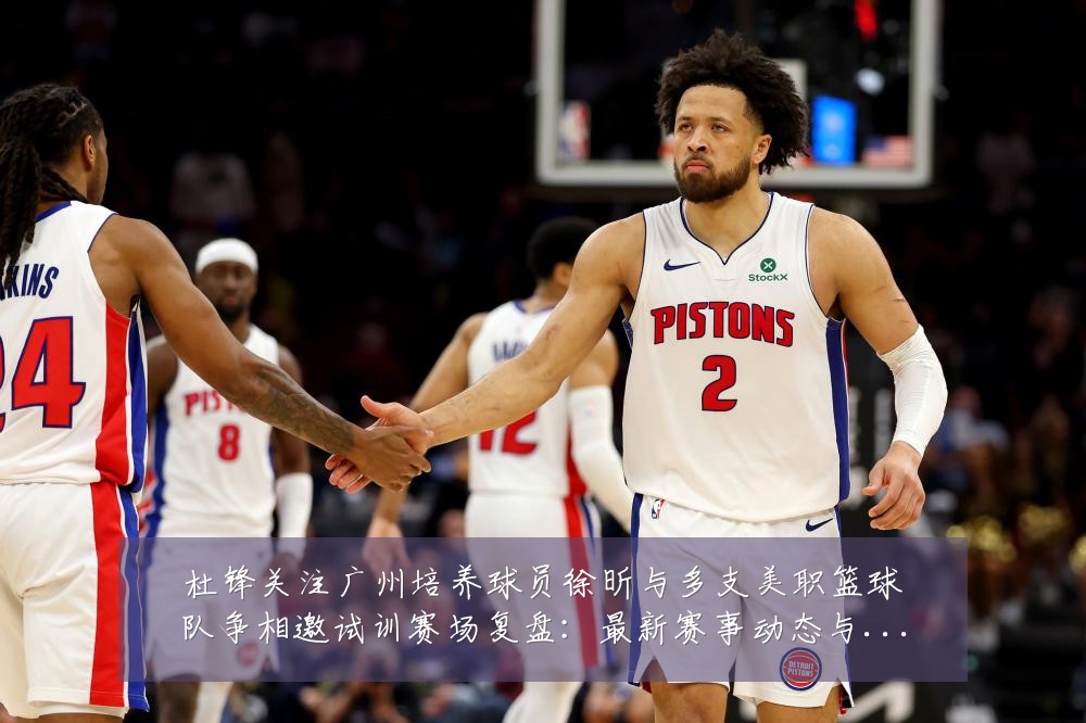 杜锋关注广州培养球员徐昕与多支美职篮球队争相邀试训赛场复盘：最新赛事动态与深度分析